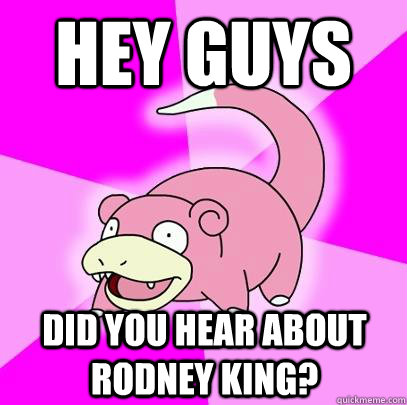 hey guys did you hear about rodney king?  Slowpoke