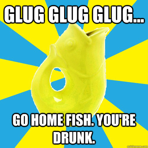 Glug glug glug... go home fish. You're Drunk. - Glug glug glug... go home fish. You're Drunk.  GlugFish