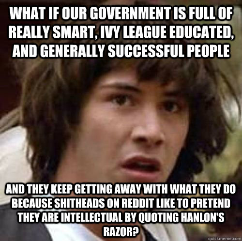 what if our government is full of really smart, ivy league educated, and generally successful people and they keep getting away with what they do because shitheads on reddit like to pretend they are intellectual by quoting Hanlon's Razor?  conspiracy keanu