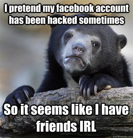 I pretend my facebook account has been hacked sometimes So it seems like I have friends IRL  Confession Bear