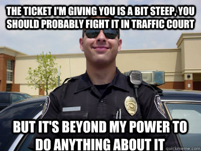 the ticket i'm giving you is a bit steep, you should probably fight it in traffic court but it's beyond my power to do anything about it - the ticket i'm giving you is a bit steep, you should probably fight it in traffic court but it's beyond my power to do anything about it  Misc