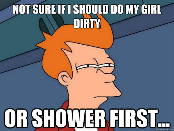 Not sure if i should do my girl dirty Or shower first...  Futurama Fry