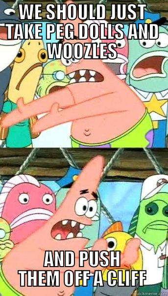 WE SHOULD JUST TAKE PEG DOLLS AND WOOZLES AND PUSH THEM OFF A CLIFF Push it somewhere else Patrick