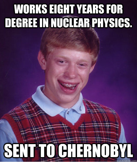 Works eight years for degree in nuclear physics. Sent to chernobyl  Bad Luck Brian