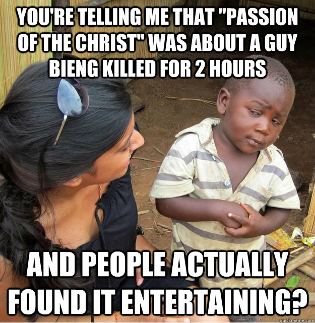 You're telling me that ''Passion of the Christ'' was about a guy bieng killed for 2 hours and people actually found it entertaining?  Skeptical Third World Kid