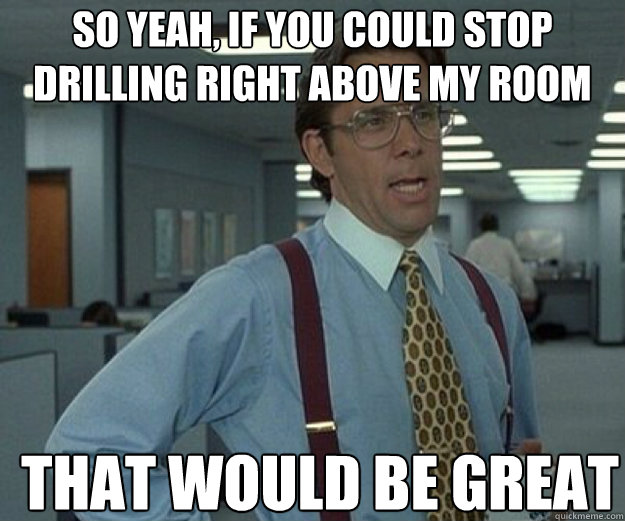 So yeah, if you could stop drilling right above my room THAT WOULD BE GREAT - So yeah, if you could stop drilling right above my room THAT WOULD BE GREAT  that would be great