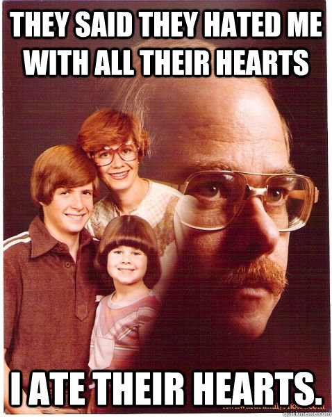 they said they hated me with all their hearts I ate their hearts.  Vengeance Dad