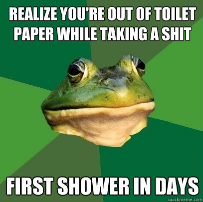 realize you're out of toilet paper while taking a shit FIRST SHOWER IN DAYS  Foul Bachelor Frog