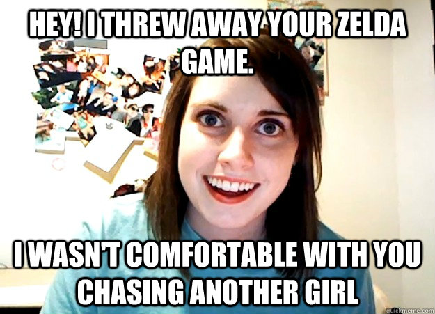 HEY! i threw away your Zelda game. I wasn't comfortable with you chasing another girl  Overly Attached Girlfriend
