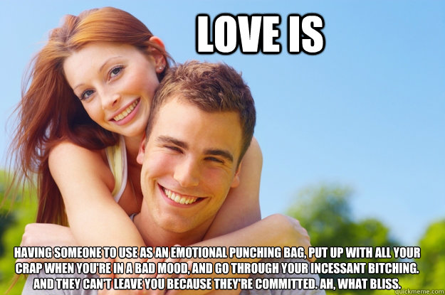 Love is Having someone to use as an emotional punching bag, put up with all your crap when you're in a bad mood, and go through your incessant bitching. 
And they can't leave you because they're committed. Ah, what bliss.  What love is all about