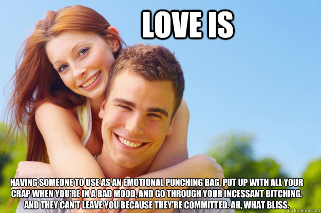 Love is Having someone to use as an emotional punching bag, put up with all your crap when you're in a bad mood, and go through your incessant bitching. 
And they can't leave you because they're committed. Ah, what bliss. - Love is Having someone to use as an emotional punching bag, put up with all your crap when you're in a bad mood, and go through your incessant bitching. 
And they can't leave you because they're committed. Ah, what bliss.  What love is all about