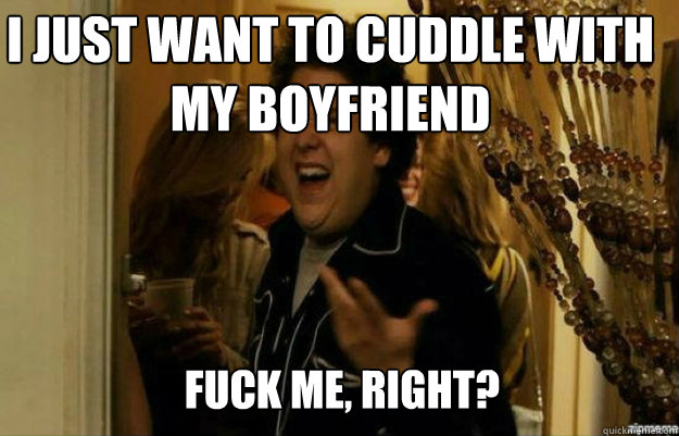 I just want to cuddle with my boyfriend FUCK ME, RIGHT?  fuck me right