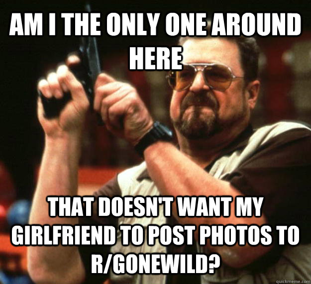 Am I the only one around here That doesn't want my girlfriend to post photos to r/gonewild?  Angry Walter