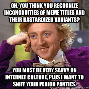 Oh, you think you recognize incongruities of meme titles and their bastardized variants? You must be very savvy on internet culture, plus I want to sniff your period panties.  Creepy Wonka