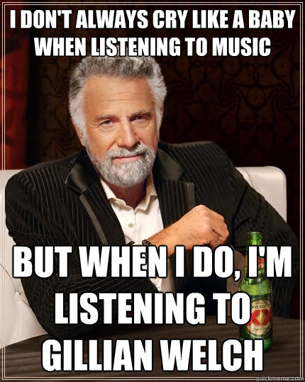 I don't always cry like a baby when listening to music but when i do, i'm listening to gillian welch  The Most Interesting Man In The World