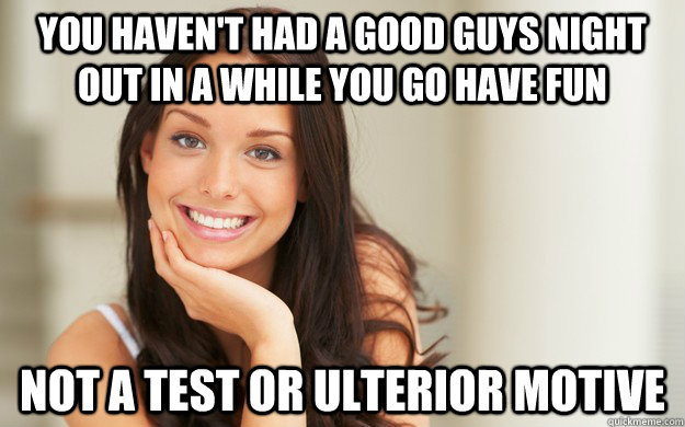 you haven't had a good guys night out in a while you go have fun not a test or ulterior motive  - you haven't had a good guys night out in a while you go have fun not a test or ulterior motive   Good Girl Gina