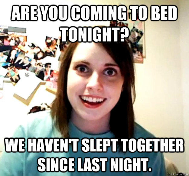 Are you coming to bed tonight? We haven't slept together since last night.  Overly Attached Girlfriend