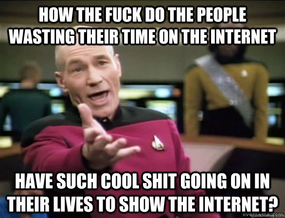 how the fuck do the people wasting their time on the internet have such cool shit going on in their lives to show the internet?  Annoyed Picard HD