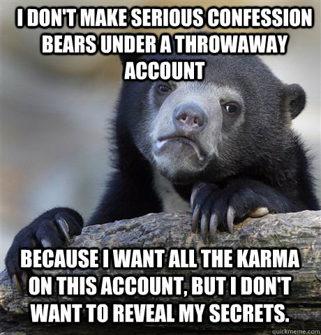I don't make serious confession bears under a throwaway account because I want all the karma on this account, but I don't want to reveal my secrets.  Confession Bear