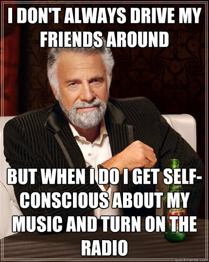 I don't always drive my friends around But when I do I get self-conscious about my music and turn on the radio  The Most Interesting Man In The World