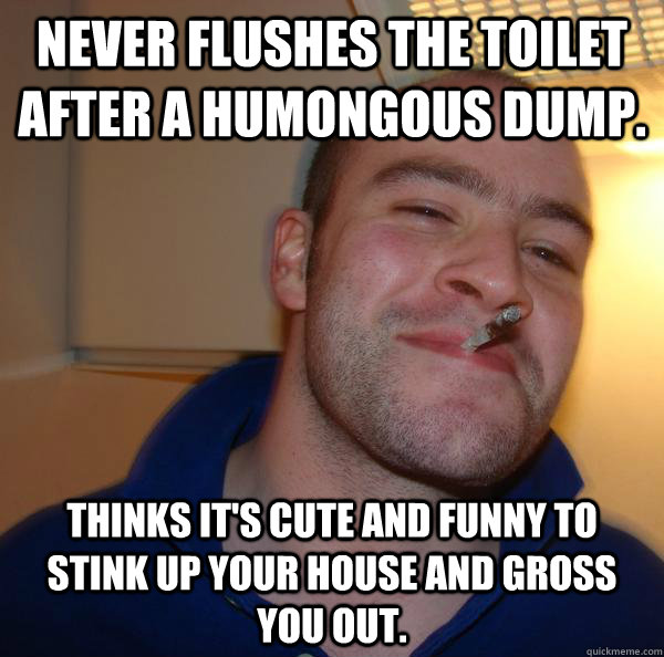 Never flushes the toilet after a humongous dump. Thinks it's cute and funny to stink up your house and gross you out. - Never flushes the toilet after a humongous dump. Thinks it's cute and funny to stink up your house and gross you out.  Misc