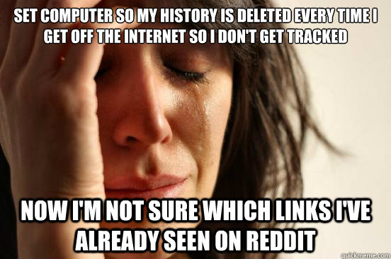 Set computer so my history is deleted every time I get off the internet so I don't get tracked Now I'm not sure which links I've already seen on Reddit  First World Problems