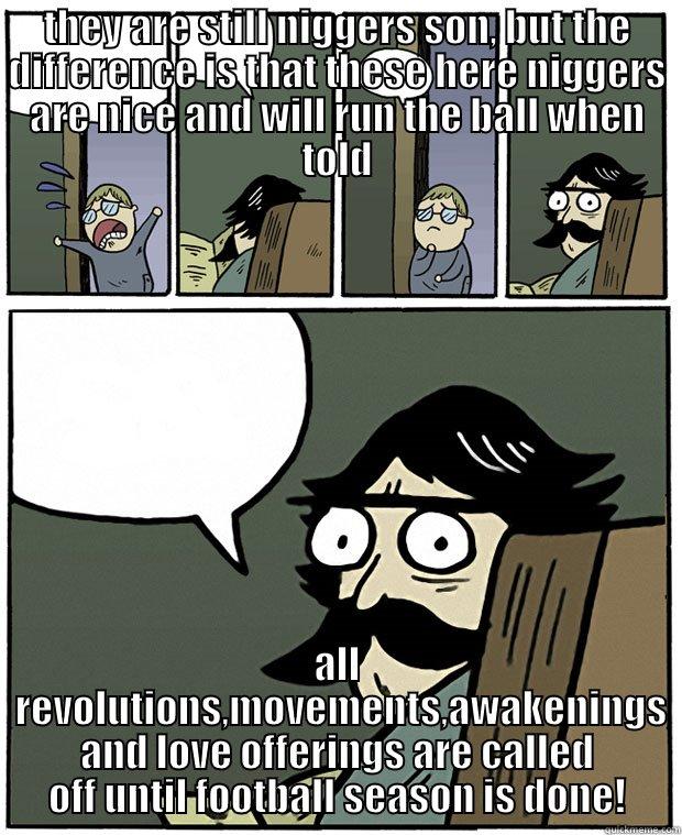 Dad whats the difference between mike brown and UA Football players - THEY ARE STILL NIGGERS SON, BUT THE DIFFERENCE IS THAT THESE HERE NIGGERS ARE NICE AND WILL RUN THE BALL WHEN TOLD ALL  REVOLUTIONS,MOVEMENTS,AWAKENINGS AND LOVE OFFERINGS ARE CALLED OFF UNTIL FOOTBALL SEASON IS DONE! Stare Dad