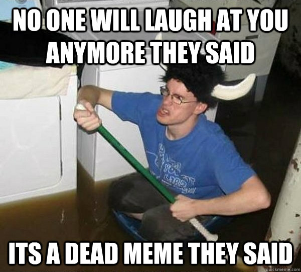NO ONE WILL LAUGH AT YOU ANYMORE THEY SAID ITS A DEAD MEME THEY SAID  They said