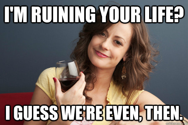 I'm ruining your life? I guess we're even, then.  Forever Resentful Mother
