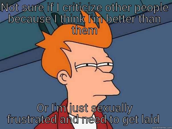 NOT SURE IF I CRITICIZE OTHER PEOPLE BECAUSE I THINK I'M BETTER THAN THEM OR I'M JUST SEXUALLY FRUSTRATED AND NEED TO GET LAID  Futurama Fry