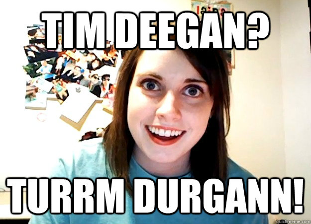 Tim Deegan? TURRM DURGANN!  Overly Attached Girlfriend