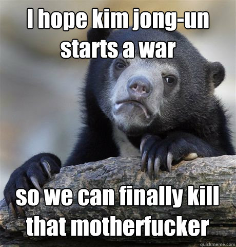 I hope kim jong-un starts a war so we can finally kill that motherfucker - I hope kim jong-un starts a war so we can finally kill that motherfucker  Confession Bear