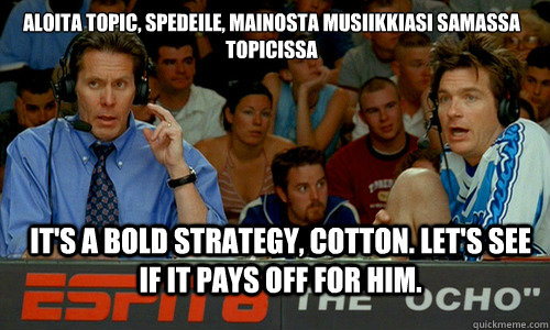 Aloita topic, spedeile, mainosta musiikkiasi samassa topicissa it's a bold strategy, cotton. Let's see if it pays off for him. - Aloita topic, spedeile, mainosta musiikkiasi samassa topicissa it's a bold strategy, cotton. Let's see if it pays off for him.  Misc