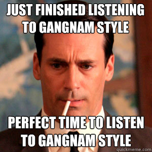 Just finished listening to Gangnam style perfect time to listen to Gangnam Style  