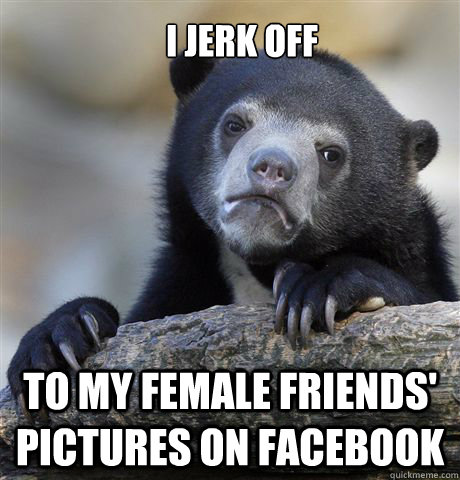 I jerk off to my female friends' pictures on Facebook  Confession Bear