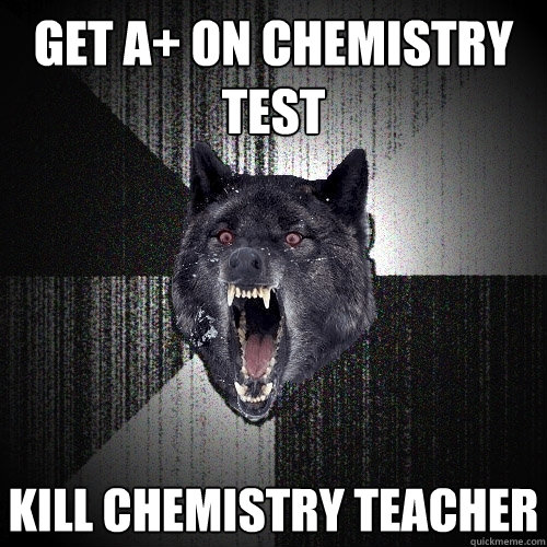 get A+ on chemistry test kill chemistry teacher  Insanity Wolf