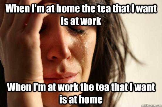 When I'm at home the tea that I want is at work When I'm at work the tea that I want is at home  First World Problems