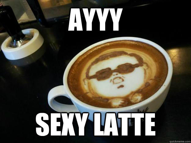 AYYY sexy latte - AYYY sexy latte  Gangam Style latt