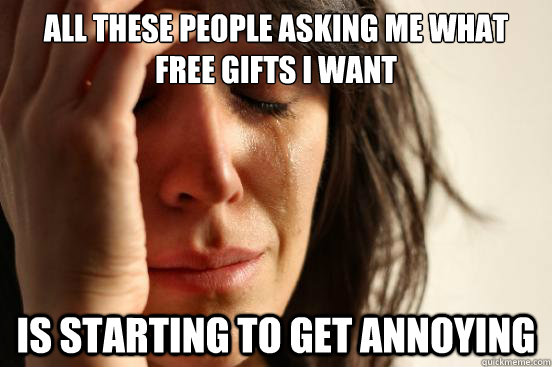All these people asking me what free gifts i want is starting to get annoying  First World Problems