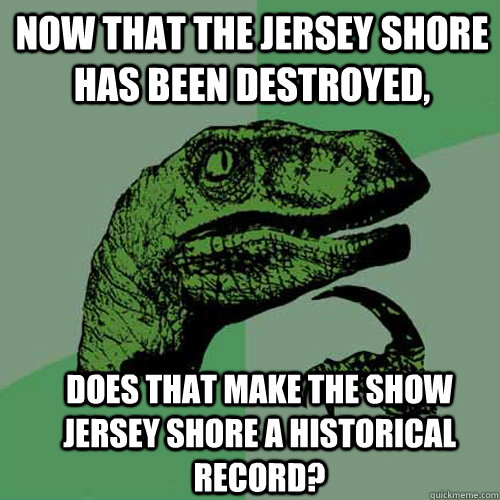 Now that the Jersey Shore has been destroyed, Does that make the show Jersey Shore a historical record? - Now that the Jersey Shore has been destroyed, Does that make the show Jersey Shore a historical record?  Misc
