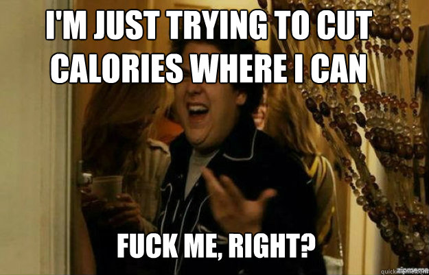 i'm just trying to cut calories where i can FUCK ME, RIGHT?  fuck me right