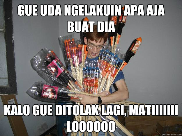 Gue uda ngelakuin apa aja buat dia kalo gue ditolak lagi, matiiiiiii loooooo  Crazy Fireworks Nerd