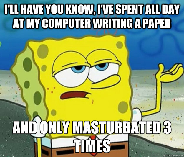 I'll have you know, I've spent all day at my computer writing a paper And only masturbated 3 times - I'll have you know, I've spent all day at my computer writing a paper And only masturbated 3 times  Tough Spongebob