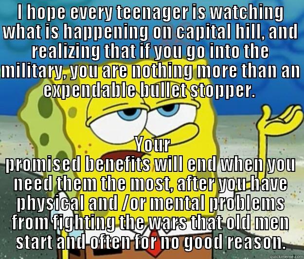 I HOPE EVERY TEENAGER IS WATCHING WHAT IS HAPPENING ON CAPITAL HILL, AND REALIZING THAT IF YOU GO INTO THE MILITARY, YOU ARE NOTHING MORE THAN AN EXPENDABLE BULLET STOPPER.   YOUR PROMISED BENEFITS WILL END WHEN YOU NEED THEM THE MOST, AFTER YOU HAVE PHYSICAL AND /OR MENTAL PROBLEMS FROM FIGHTING THE WARS THAT OLD MEN START AND OFTEN FOR NO GOOD REASON. Tough Spongebob