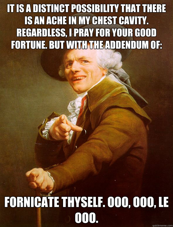 It is a distinct possibility that there is an ache in my chest cavity. Regardless, I pray for your good fortune. But with the addendum of: Fornicate thyself. Ooo, ooo, le ooo.  Joseph Ducreux