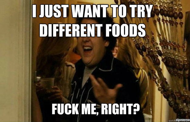 I just want to try different foods FUCK ME, RIGHT?  fuck me right