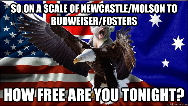 So on a scale of Newcastle/Molson to Budweiser/Fosters How free are you tonight? - So on a scale of Newcastle/Molson to Budweiser/Fosters How free are you tonight?  Team Ameristralia, with our powers combined....