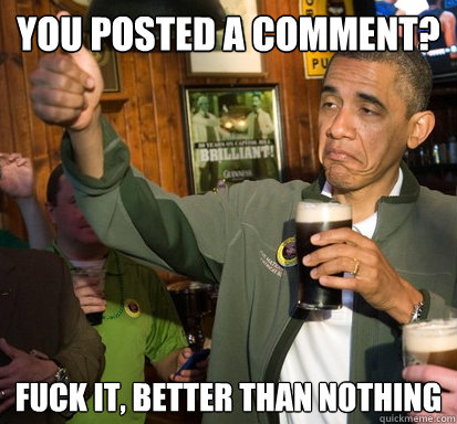 you posted a comment? Fuck it, better than nothing  Upvote Obama