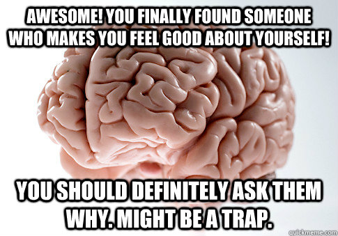 Awesome! You finally found someone who makes you feel good about yourself! You should definitely ask them why. Might be a trap.  Scumbag Brain