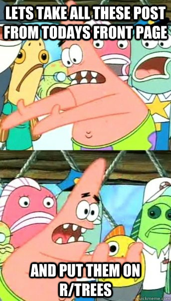 Lets take all these post from todays front page and put them on r/trees  Push it somewhere else Patrick